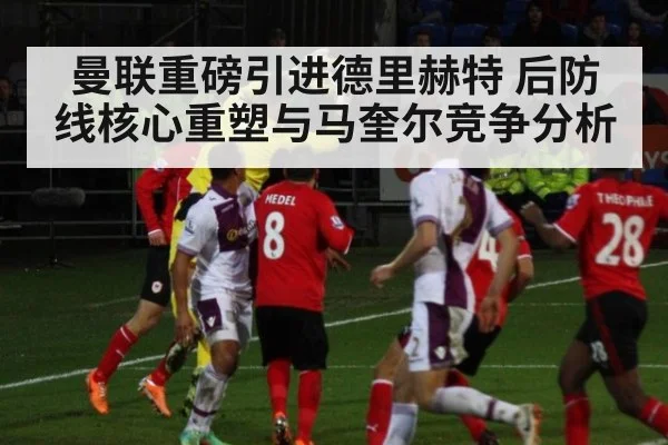 曼联重磅引进德里赫特 后防线核心重塑与马奎尔竞争分析