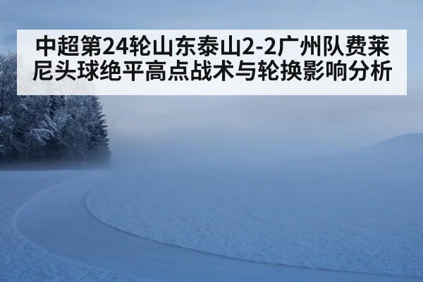 中超第24轮山东泰山2-2广州队费莱尼头球绝平高点战术与轮换影响分析